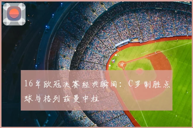 16年欧冠决赛经典瞬间：C罗制胜点球与格列兹曼中柱