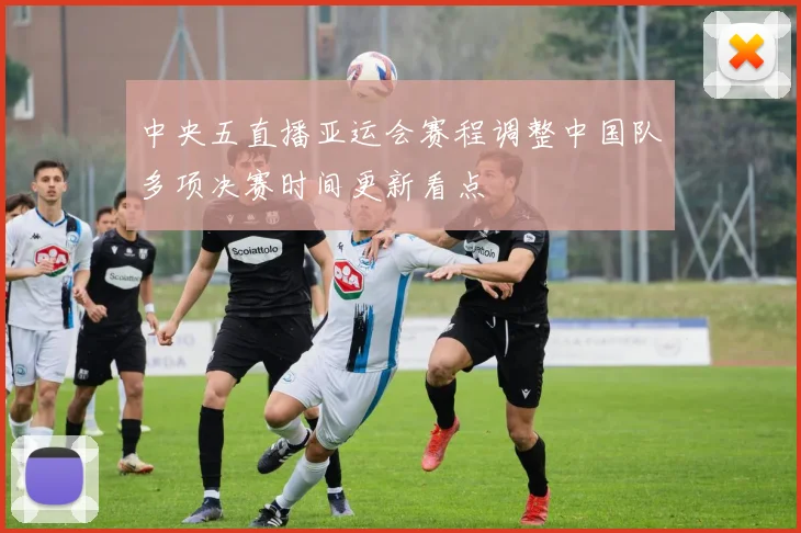 中央五直播亚运会赛程调整中国队多项决赛时间更新看点