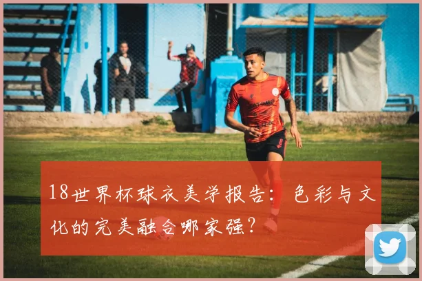 18世界杯球衣美学报告：色彩与文化的完美融合哪家强？