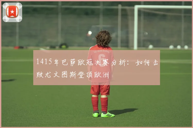 1415年巴萨欧冠决赛分析:如何击败尤文图斯登顶欧洲