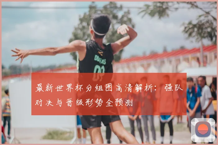 最新世界杯分组图高清解析：强队对决与晋级形势全预测