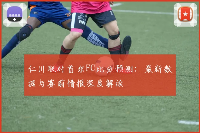 仁川联对首尔FC比分预测：最新数据与赛前情报深度解读