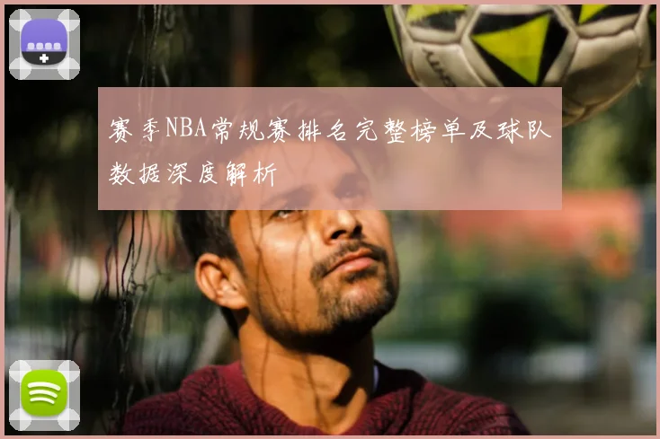 赛季NBA常规赛排名完整榜单及球队数据深度解析