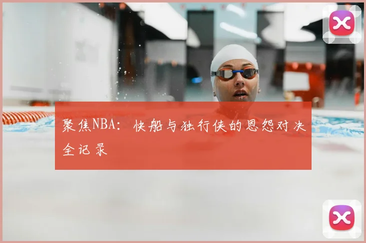 聚焦NBA：快船与独行侠的恩怨对决全记录