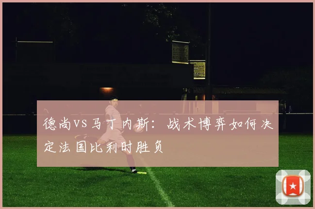 德尚vs马丁内斯：战术博弈如何决定法国比利时胜负