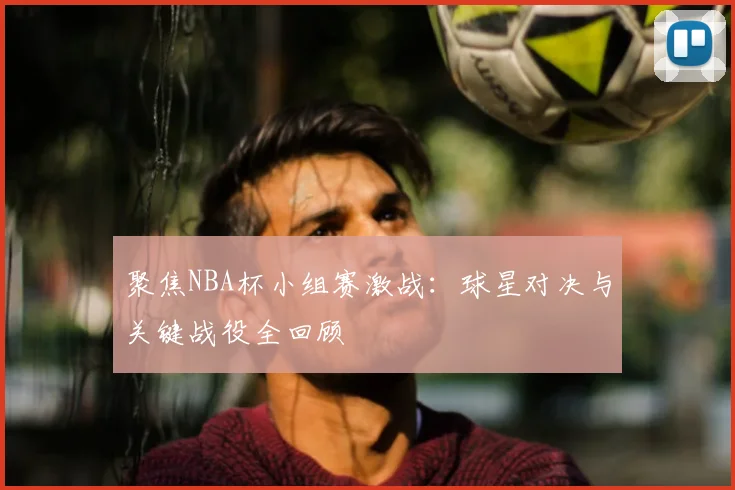 聚焦NBA杯小组赛激战：球星对决与关键战役全回顾