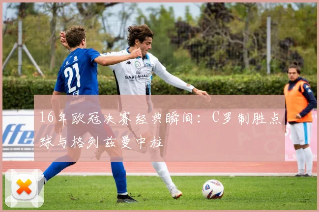 16年欧冠决赛经典瞬间：C罗制胜点球与格列兹曼中柱