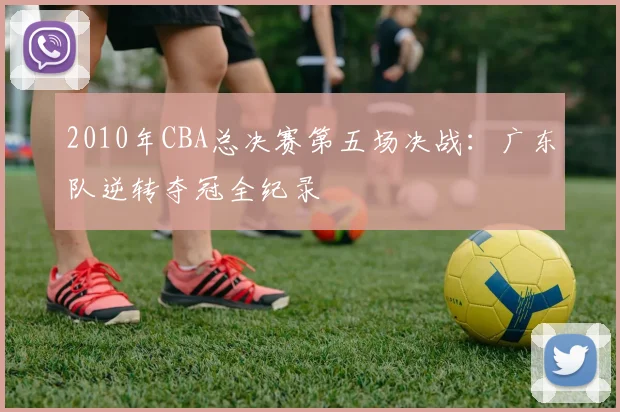 2010年CBA总决赛第五场决战:广东队逆转夺冠全纪录