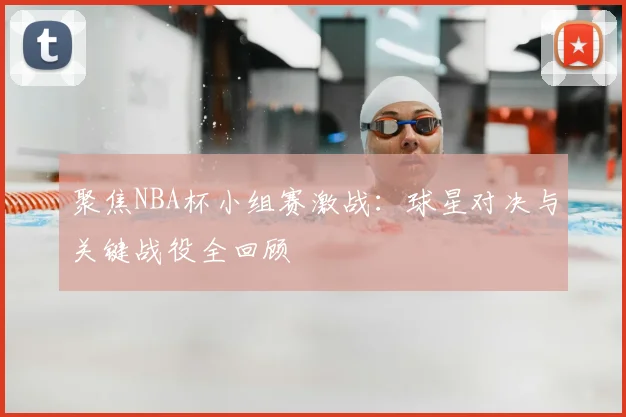 聚焦NBA杯小组赛激战：球星对决与关键战役全回顾