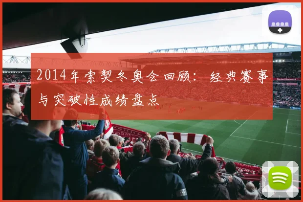 2014年索契冬奥会回顾:经典赛事与突破性成绩盘点
