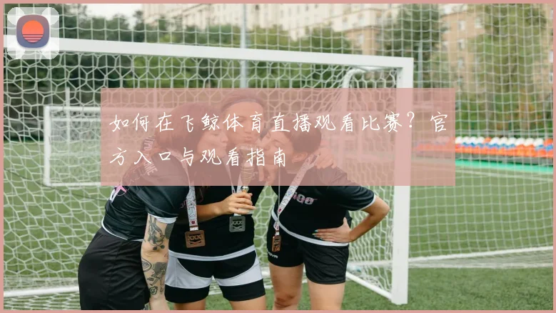 如何在飞鲸体育直播观看比赛？官方入口与观看指南