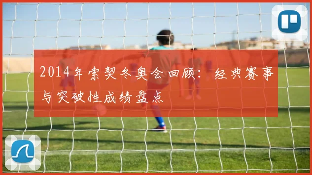 2014年索契冬奥会回顾:经典赛事与突破性成绩盘点