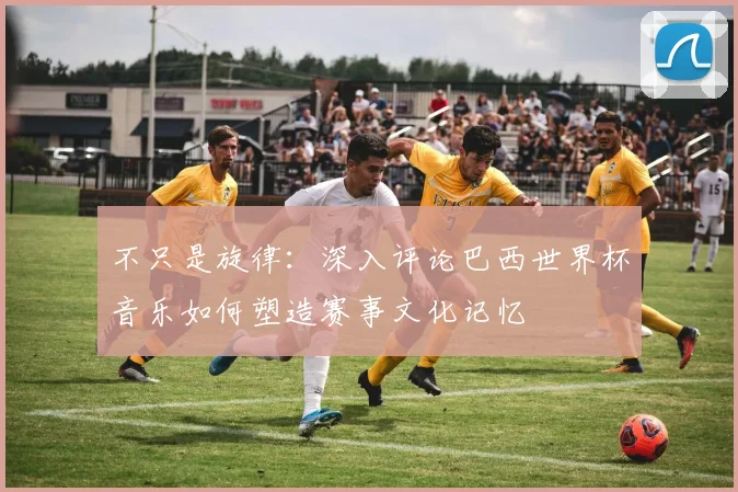 不只是旋律：深入评论巴西世界杯音乐如何塑造赛事文化记忆
