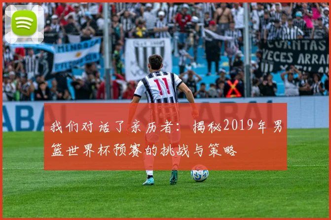 我们对话了亲历者：揭秘2019年男篮世界杯预赛的挑战与策略