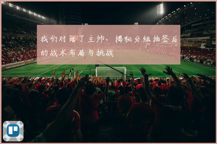 我们对话了主帅，揭秘分组抽签后的战术布局与挑战
