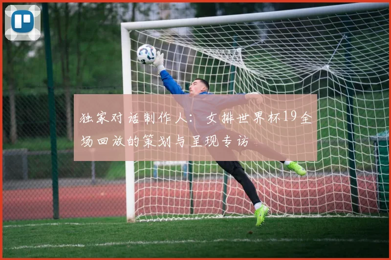 独家对话制作人:女排世界杯19全场回放的策划与呈现专访