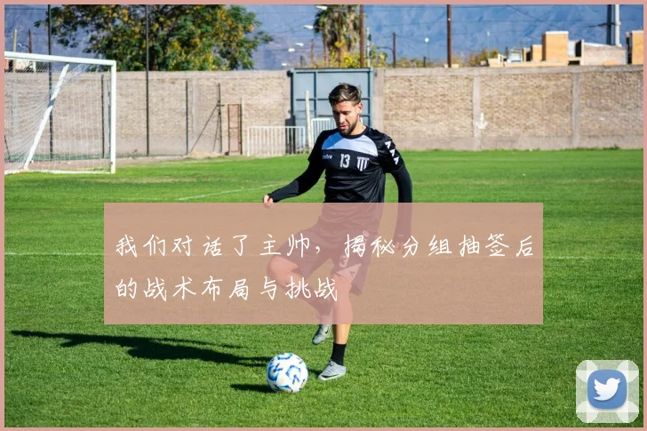 我们对话了主帅，揭秘分组抽签后的战术布局与挑战