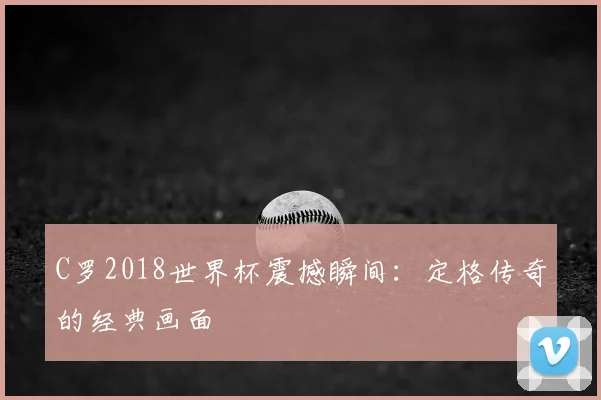C罗2018世界杯震撼瞬间:定格传奇的经典画面