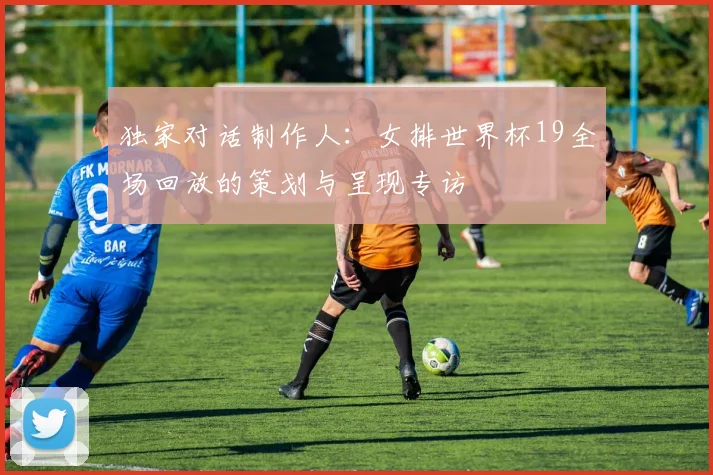 独家对话制作人：女排世界杯19全场回放的策划与呈现专访