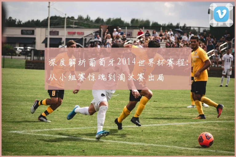 深度解析葡萄牙2014世界杯赛程:从小组赛惊魂到淘汰赛出局