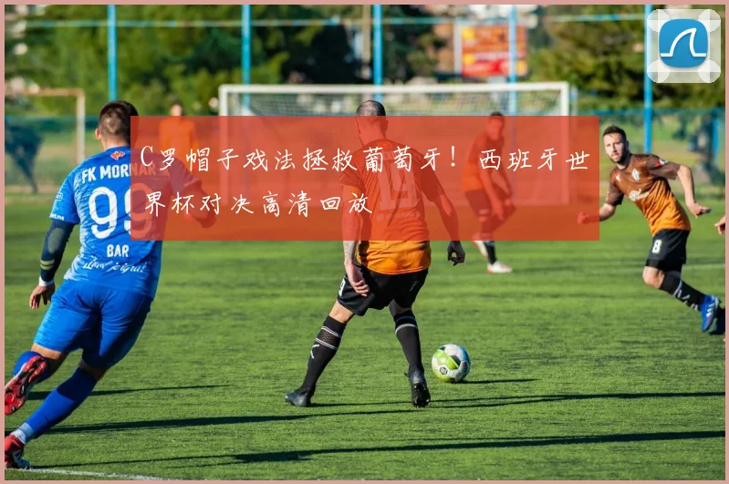 C罗帽子戏法拯救葡萄牙！西班牙世界杯对决高清回放