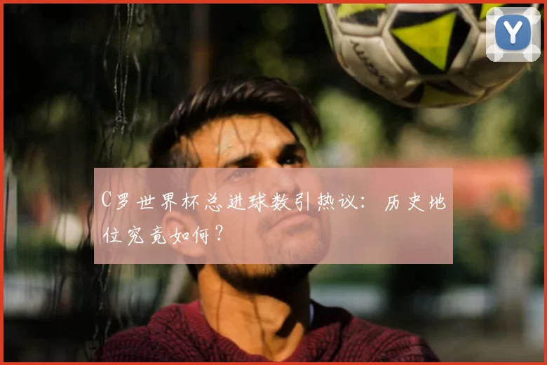C罗世界杯总进球数引热议:历史地位究竟如何?