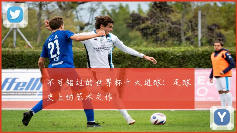 不可错过的世界杯十大进球：足球史上的艺术之作