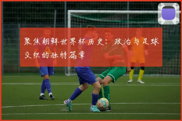 聚焦朝鲜世界杯历史:政治与足球交织的独特篇章