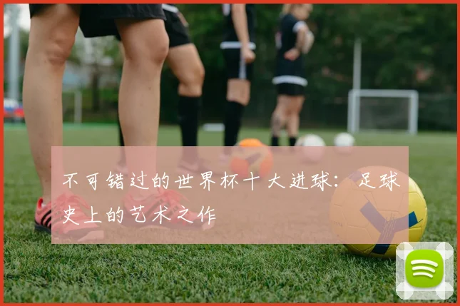 不可错过的世界杯十大进球：足球史上的艺术之作