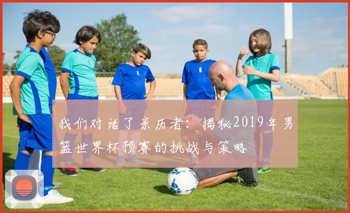 我们对话了亲历者:揭秘2019年男篮世界杯预赛的挑战与策略
