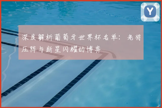 深度解析葡萄牙世界杯名单:老将压阵与新星闪耀的博弈