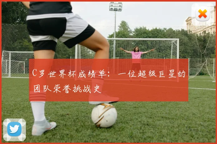 C罗世界杯成绩单:一位超级巨星的团队荣誉挑战史