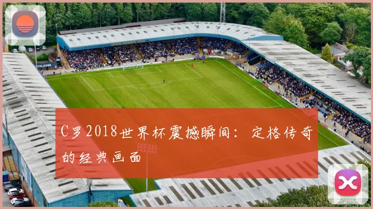C罗2018世界杯震撼瞬间：定格传奇的经典画面